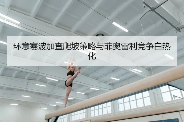 环意赛波加查爬坡策略与菲奥雷利竞争白热化